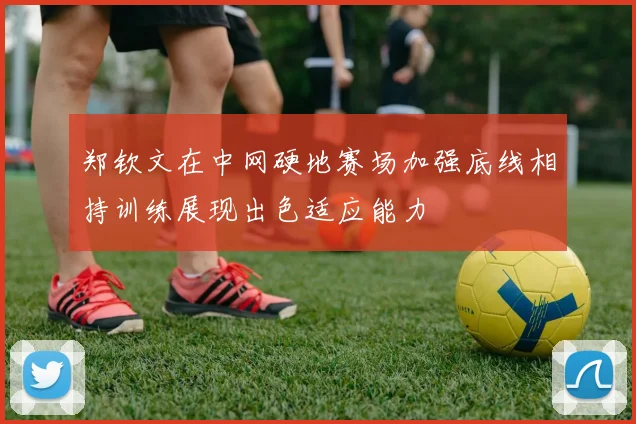 郑钦文在中网硬地赛场加强底线相持训练展现出色适应能力