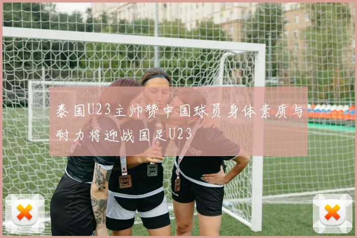 泰国U23主帅赞中国球员身体素质与耐力将迎战国足U23