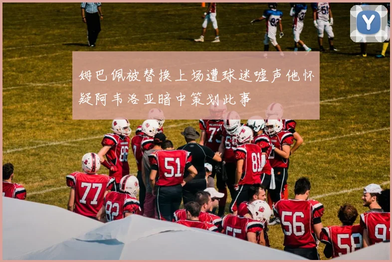 姆巴佩被替换上场遭球迷嘘声他怀疑阿韦洛亚暗中策划此事