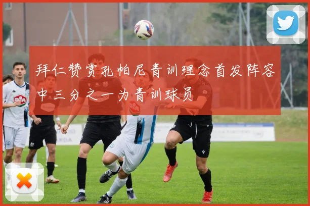 拜仁赞赏孔帕尼青训理念首发阵容中三分之一为青训球员