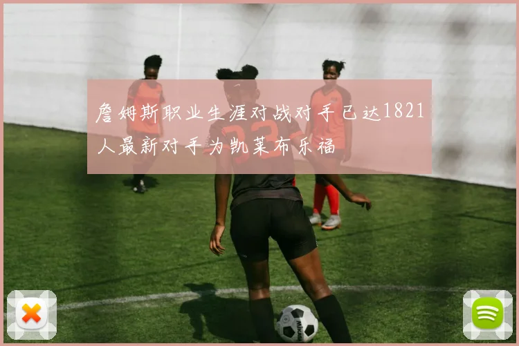詹姆斯职业生涯对战对手已达1821人最新对手为凯莱布乐福