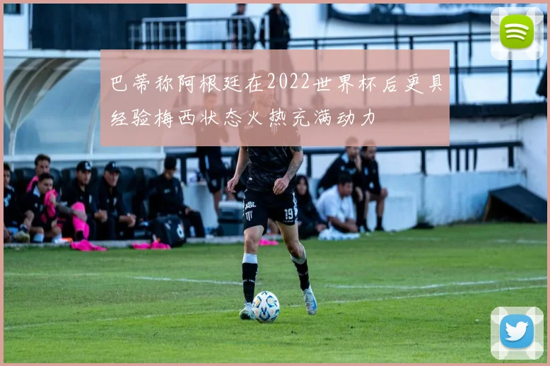 巴蒂称阿根廷在2022世界杯后更具经验梅西状态火热充满动力