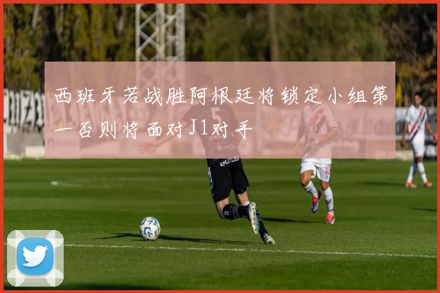 西班牙若战胜阿根廷将锁定小组第一否则将面对J1对手
