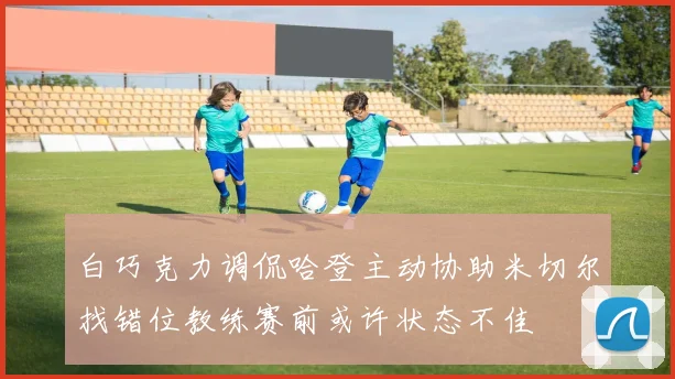 白巧克力调侃哈登主动协助米切尔找错位教练赛前或许状态不佳