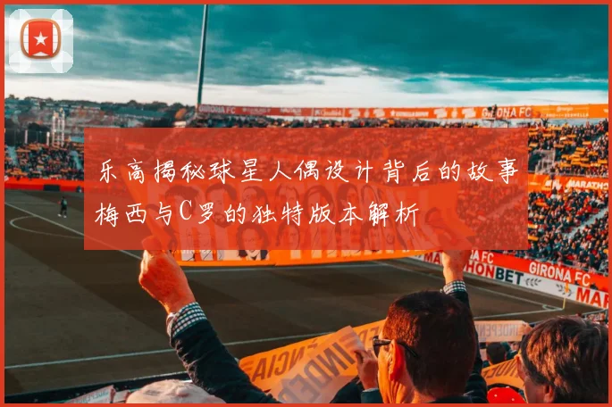 乐高揭秘球星人偶设计背后的故事梅西与C罗的独特版本解析