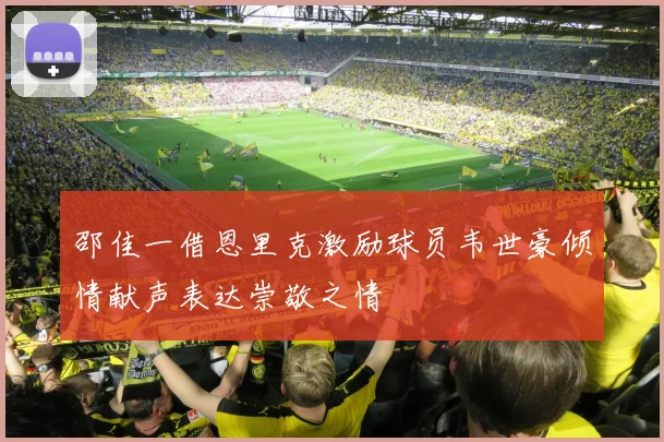邵佳一借恩里克激励球员韦世豪倾情献声表达崇敬之情