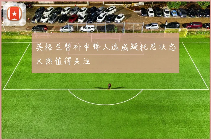 英格兰替补中锋人选成疑托尼状态火热值得关注