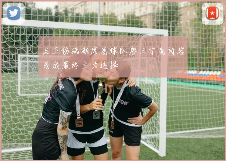后卫伤病潮席卷球队廖三宁高诗岩或成最终主力选择