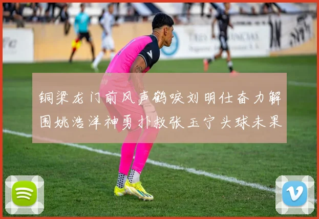 铜梁龙门前风声鹤唳刘明仕奋力解围姚浩洋神勇扑救张玉宁头球未果