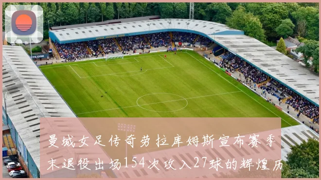 曼城女足传奇劳拉库姆斯宣布赛季末退役出场154次攻入27球的辉煌历程