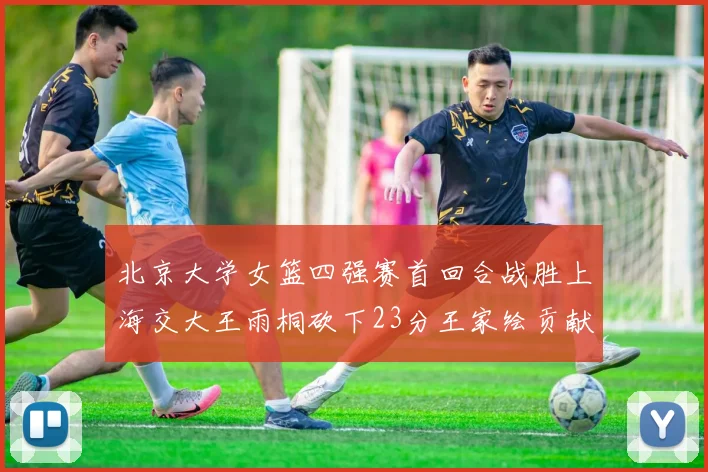 北京大学女篮四强赛首回合战胜上海交大王雨桐砍下23分王家绘贡献21分14篮板